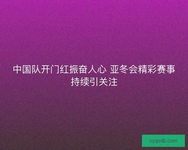 中国队开门红振奋人心 亚冬会精彩赛事持续引关注