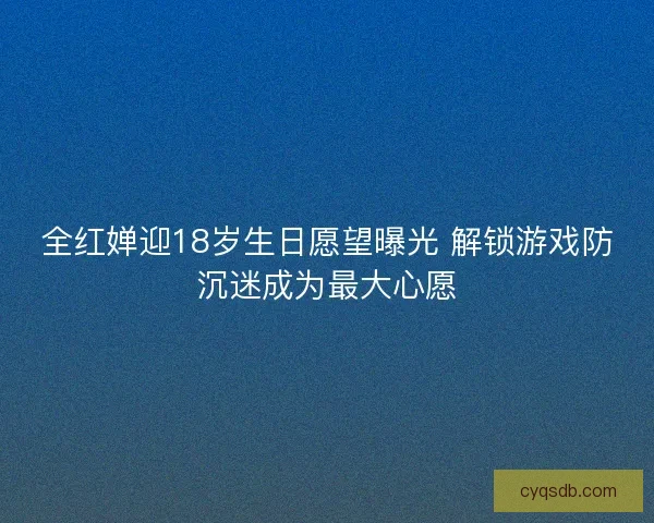 全红婵迎18岁生日愿望曝光 解锁游戏防沉迷成为最大心愿