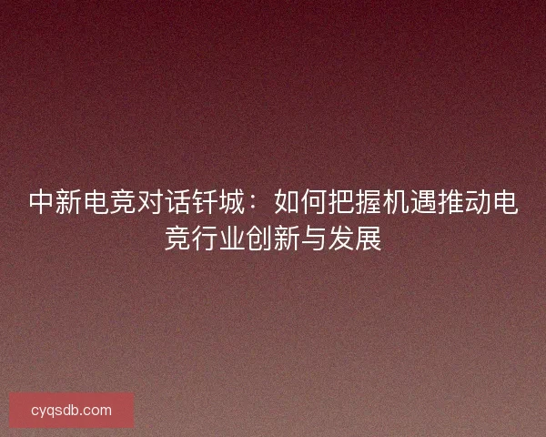 中新电竞对话钎城：如何把握机遇推动电竞行业创新与发展