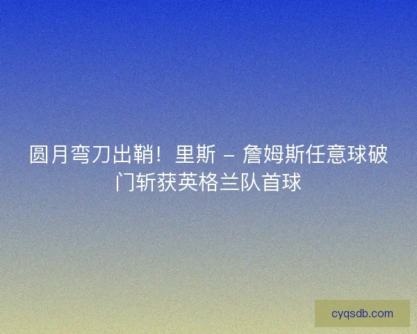 圆月弯刀出鞘！里斯 - 詹姆斯任意球破门斩获英格兰队首球