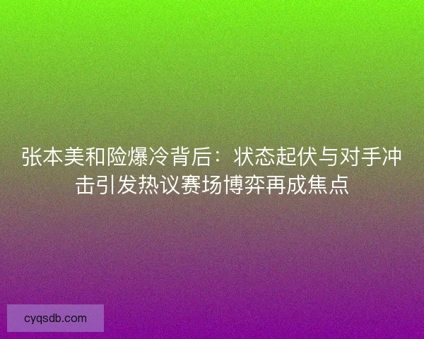 张本美和险爆冷背后：状态起伏与对手冲击引发热议赛场博弈再成焦点