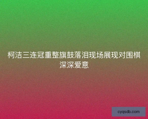 柯洁三连冠重整旗鼓落泪现场展现对围棋深深爱意