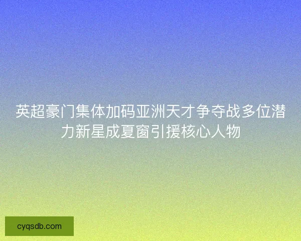 英超豪门集体加码亚洲天才争夺战多位潜力新星成夏窗引援核心人物
