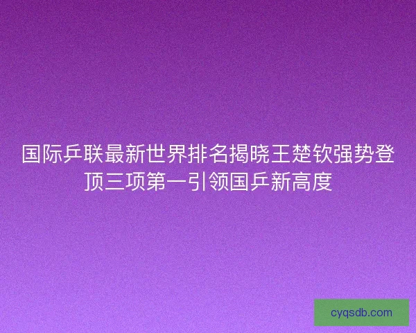 国际乒联最新世界排名揭晓王楚钦强势登顶三项第一引领国乒新高度