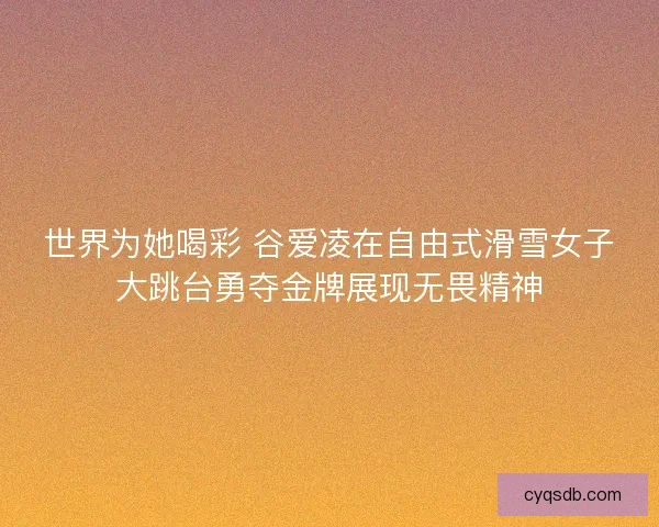 世界为她喝彩 谷爱凌在自由式滑雪女子大跳台勇夺金牌展现无畏精神
