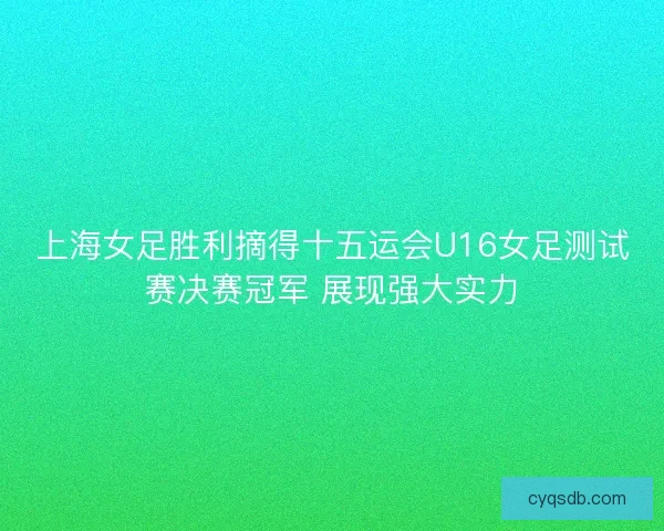 上海女足胜利摘得十五运会U16女足测试赛决赛冠军 展现强大实力