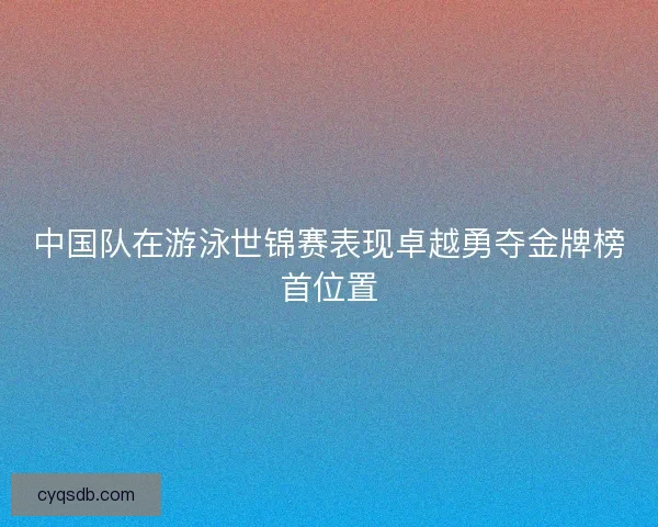 中国队在游泳世锦赛表现卓越勇夺金牌榜首位置